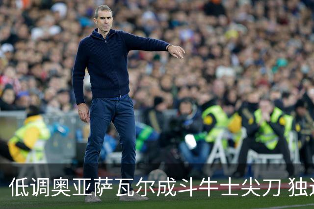 低调奥亚萨瓦尔成斗牛士尖刀 独进4球近四届最强表现
