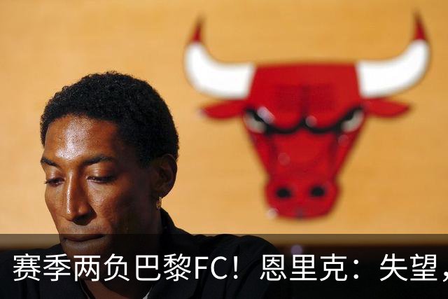 赛季两负巴黎FC！恩里克：失望，欧冠决赛还有十几天状态却这么差